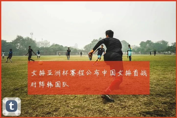 女排亚洲杯赛程公布中国女排首战对阵韩国队