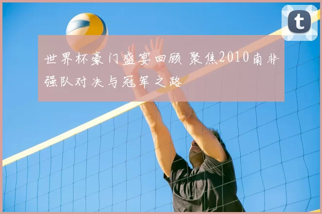 世界杯豪门盛宴回顾 聚焦2010南非强队对决与冠军之路