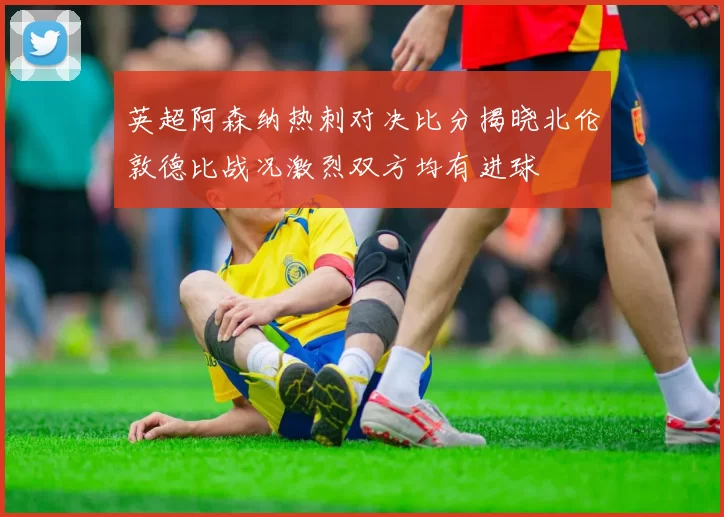 英超阿森纳热刺对决比分揭晓北伦敦德比战况激烈双方均有进球