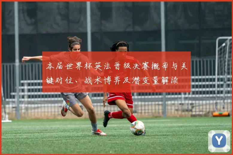 本届世界杯英法晋级决赛概率与关键对位、战术博弈及潜变量解读