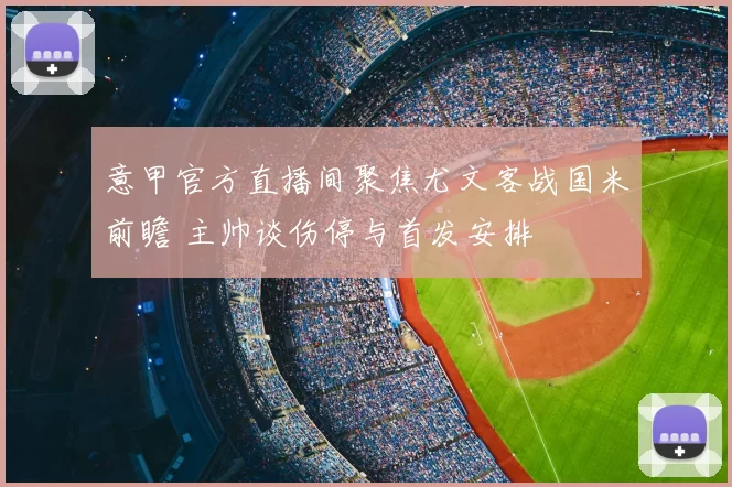 意甲官方直播间聚焦尤文客战国米前瞻 主帅谈伤停与首发安排