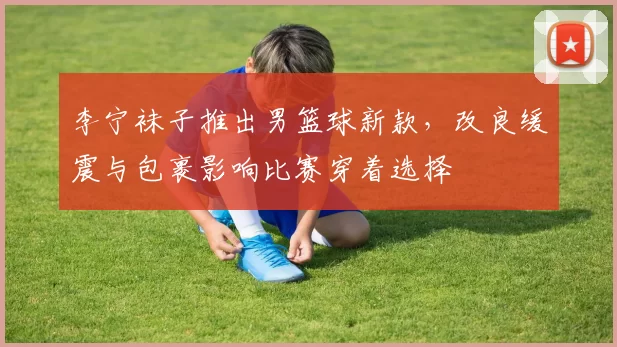 李宁袜子推出男篮球新款,改良缓震与包裹影响比赛穿着选择