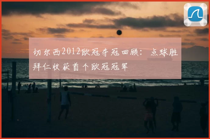 切尔西2012欧冠夺冠回顾:点球胜拜仁收获首个欧冠冠军