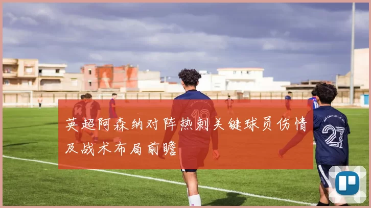 英超阿森纳对阵热刺关键球员伤情及战术布局前瞻