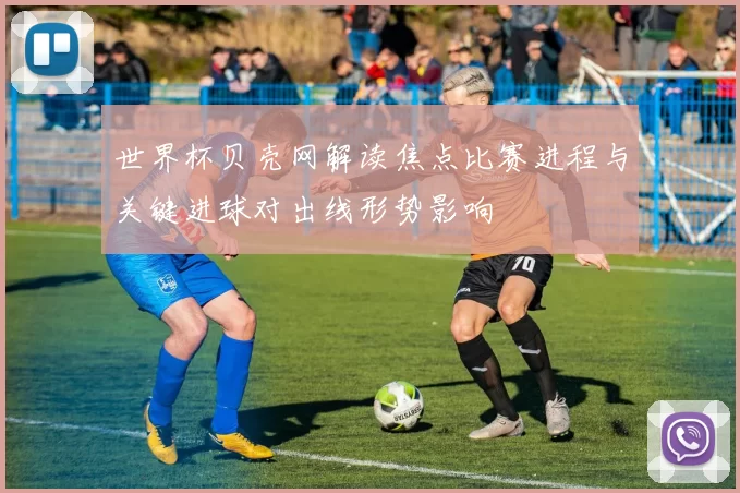 世界杯贝壳网解读焦点比赛进程与关键进球对出线形势影响
