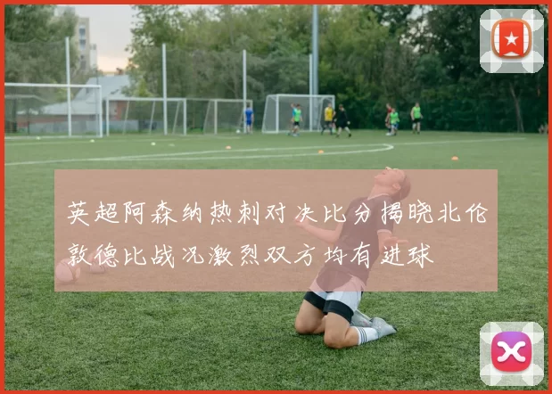 英超阿森纳热刺对决比分揭晓北伦敦德比战况激烈双方均有进球