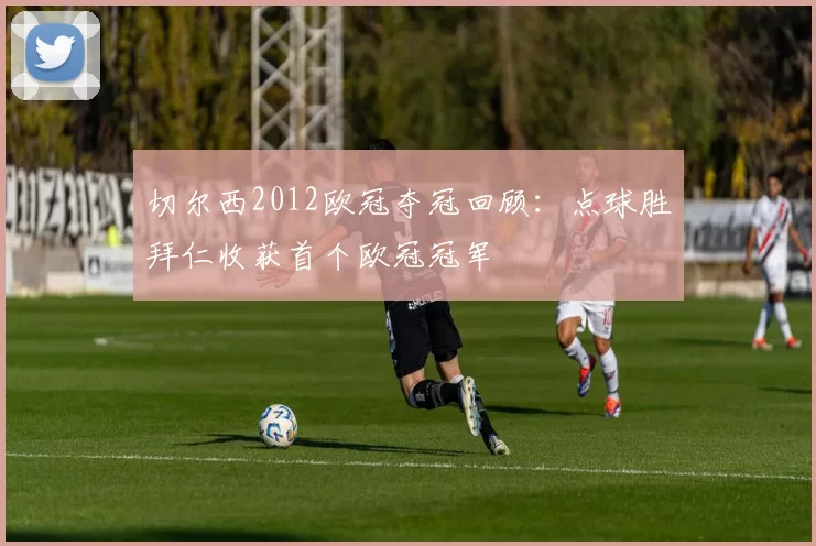 切尔西2012欧冠夺冠回顾:点球胜拜仁收获首个欧冠冠军