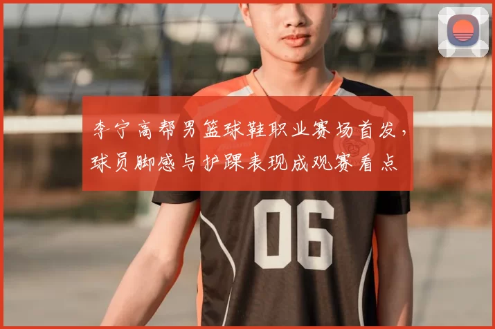 李宁高帮男篮球鞋职业赛场首发，球员脚感与护踝表现成观赛看点