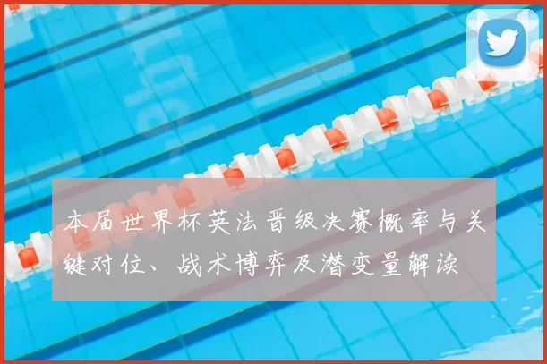 本届世界杯英法晋级决赛概率与关键对位、战术博弈及潜变量解读