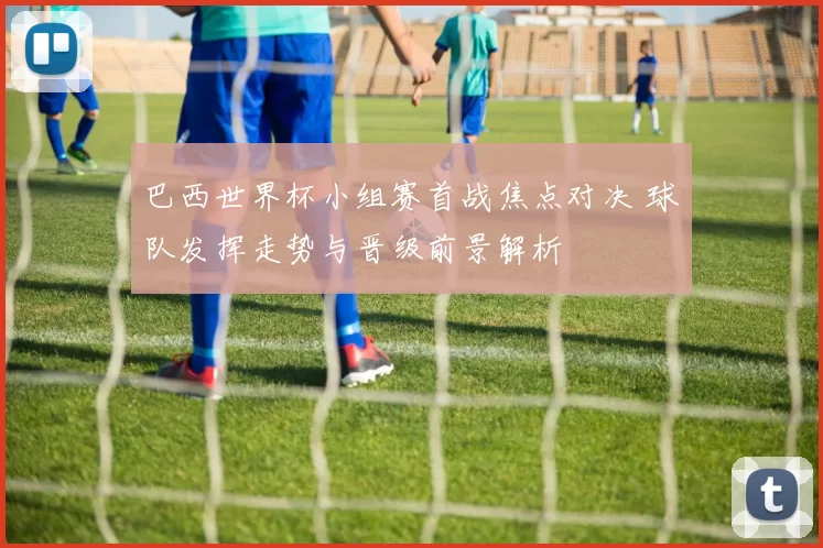 巴西世界杯小组赛首战焦点对决 球队发挥走势与晋级前景解析