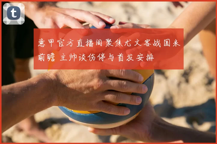 意甲官方直播间聚焦尤文客战国米前瞻 主帅谈伤停与首发安排