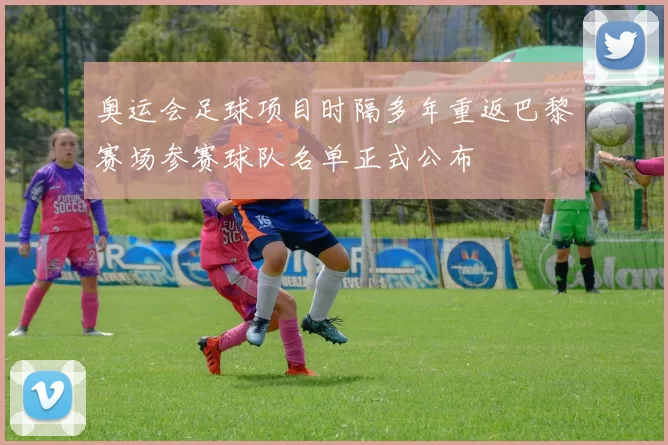 奥运会足球项目时隔多年重返巴黎赛场参赛球队名单正式公布