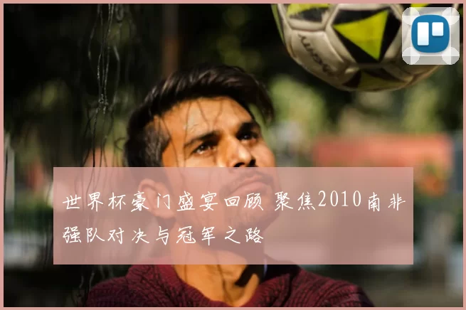 世界杯豪门盛宴回顾 聚焦2010南非强队对决与冠军之路