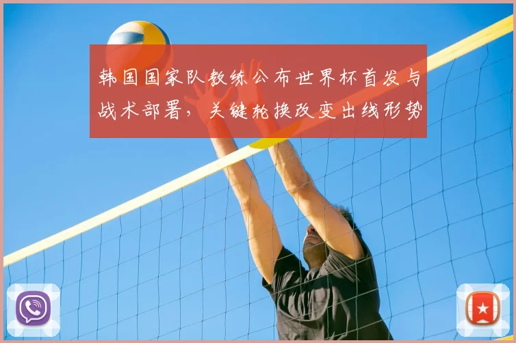 韩国国家队教练公布世界杯首发与战术部署,关键轮换改变出线形势