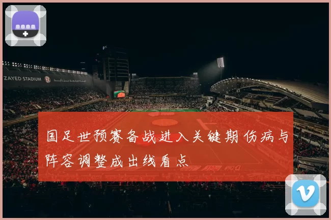 国足世预赛备战进入关键期 伤病与阵容调整成出线看点