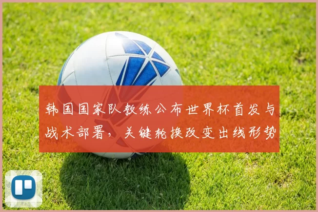 韩国国家队教练公布世界杯首发与战术部署,关键轮换改变出线形势