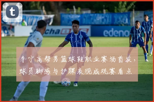 李宁高帮男篮球鞋职业赛场首发，球员脚感与护踝表现成观赛看点