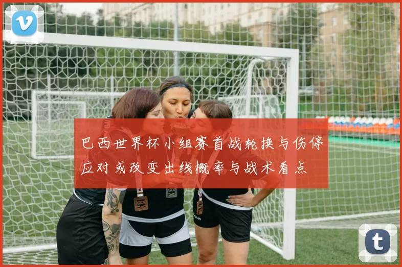 巴西世界杯小组赛首战轮换与伤停应对或改变出线概率与战术看点