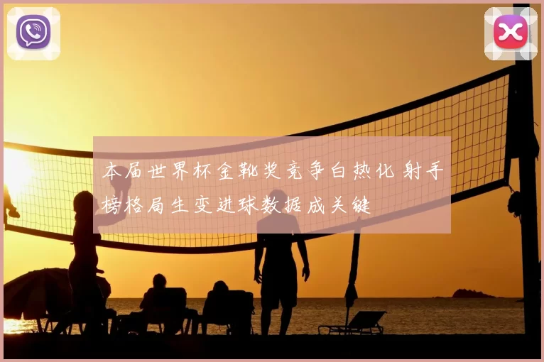 本届世界杯金靴奖竞争白热化 射手榜格局生变进球数据成关键
