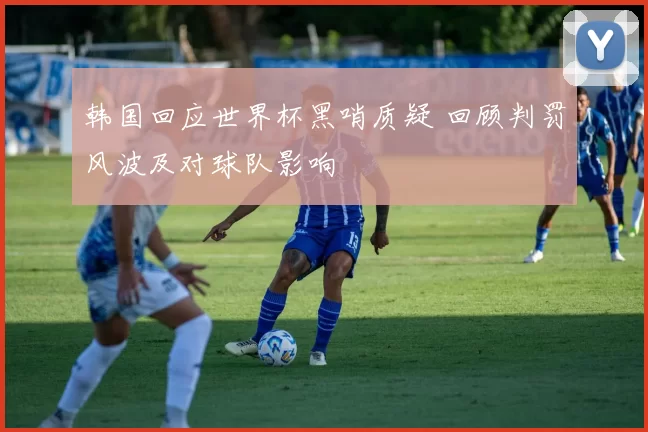 韩国回应世界杯黑哨质疑 回顾判罚风波及对球队影响